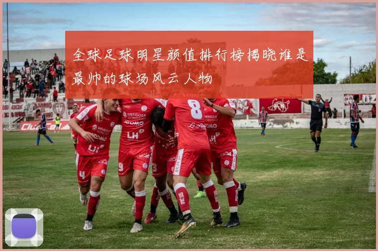 全球足球明星颜值排行榜揭晓谁是最帅的球场风云人物