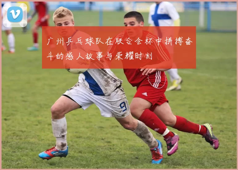 广州乒乓球队在联合会杯中拼搏奋斗的感人故事与荣耀时刻