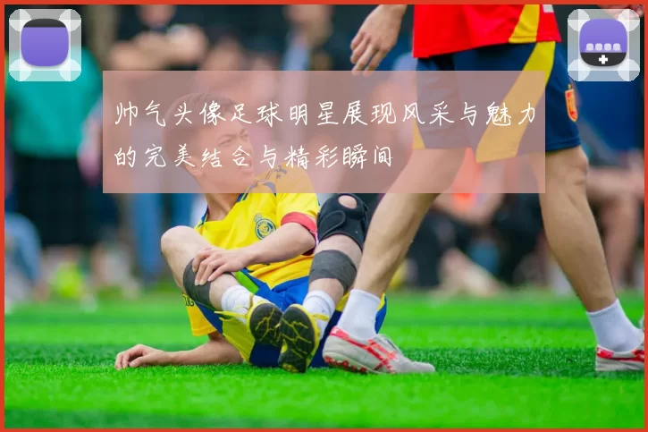 帅气头像足球明星展现风采与魅力的完美结合与精彩瞬间