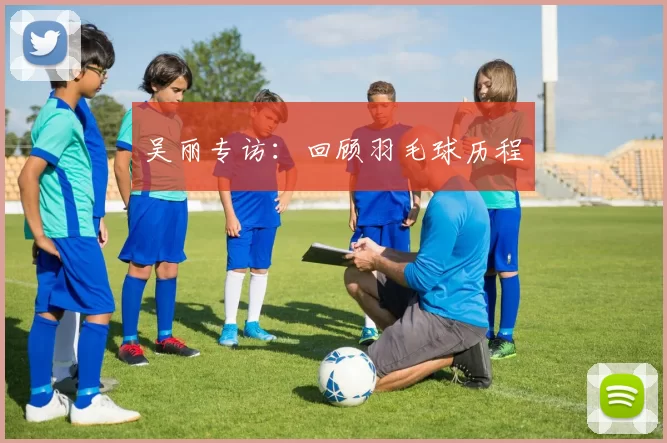 吴丽专访：回顾羽毛球历程