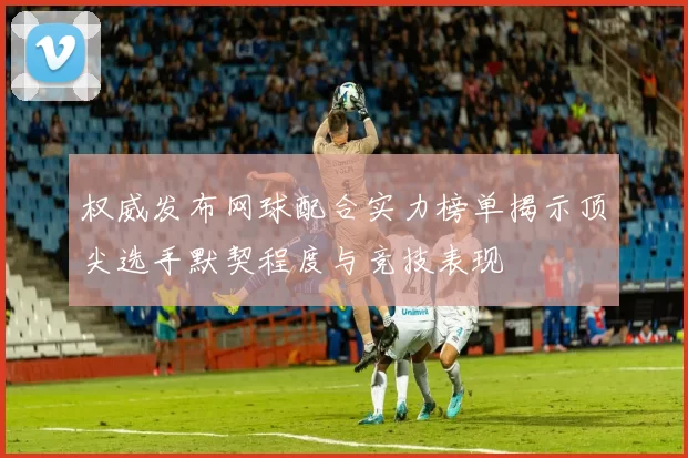 权威发布网球配合实力榜单揭示顶尖选手默契程度与竞技表现